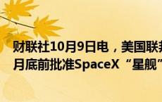 财联社10月9日电，美国联邦航空管理局（FAA）可能在10月底前批准SpaceX“星舰”进行第五次发射。