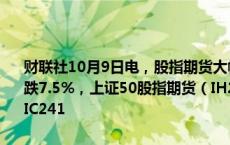 财联社10月9日电，股指期货大幅收跌，沪深300股指期货（IF2410）跌7.5%，上证50股指期货（IH2410）跌7.04%，中证500股指期货（IC241