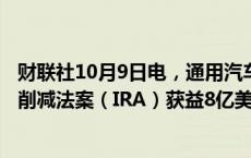 财联社10月9日电，通用汽车预计2024年将因美国政府通胀削减法案（IRA）获益8亿美元。