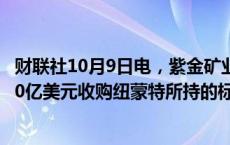 财联社10月9日电，紫金矿业在港交所公告，子公司拟出资10亿美元收购纽蒙特所持的标的公司100%股权。