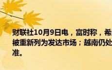 财联社10月9日电，富时称，希腊被加进重新分类观察名单，该国可能被重新列为发达市场；越南仍处于观察名单，该国尚未达到结算周期标准。