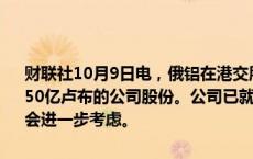 财联社10月9日电，俄铝在港交所公告，董事会已考虑购回金额最高为150亿卢布的公司股份。公司已就进行股份购回展开初步评估，以供董事会进一步考虑。