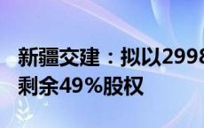 新疆交建：拟以2998.80万元收购控股子公司剩余49%股权