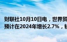 财联社10月10日电，世界贸易组织报告显示，全球商品贸易预计在2024年增长2.7%，较之前预测略有上调。