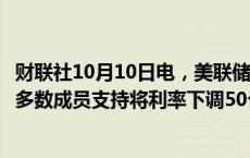 财联社10月10日电，美联储会议纪要显示，九月会议上绝大多数成员支持将利率下调50个基点。