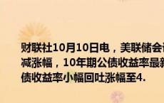 财联社10月10日电，美联储会议纪要公布后，美国公债收益率小幅削减涨幅，10年期公债收益率最新上涨3.8个基点至4.073%；两年期美债收益率小幅回吐涨幅至4.