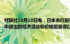 财联社10月10日电，日本央行副行长冰见野良三表示，如果7月份报告中提出的经济活动和价格前景得以实现，日本央行将相应提高利率。