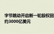 字节跳动开启新一轮股权回购：价格较半年前涨近6% 估值约3000亿美元