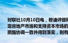 财联社10月10日电，穆迪评级称，中国最新出台的刺激经济增长、稳定房地产市场和支持资本市场的一系列政策将提振市场信心。如果各项措施协调一致并得到落实，则有望支持