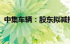 中集车辆：股东拟减持不超0.53%公司股份