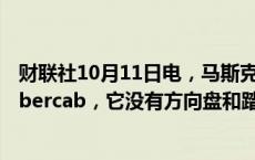 财联社10月11日电，马斯克表示，特斯拉Robotaxi名为Cybercab，它没有方向盘和踏板。