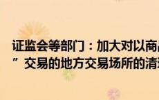 证监会等部门：加大对以商品中远期交易名义开展“类期货”交易的地方交易场所的清理整顿力度