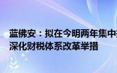 蓝佛安：拟在今明两年集中推出一批条件成熟、可感可及的深化财税体系改革举措