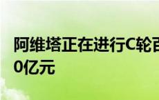 阿维塔正在进行C轮百亿融资，投后估值超300亿元