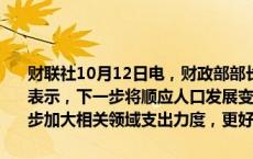 财联社10月12日电，财政部部长蓝佛安10月12日在国新办新闻发布上表示，下一步将顺应人口发展变化形势和人民多层次多样化需求，进一步加大相关领域支出力度，更好惠