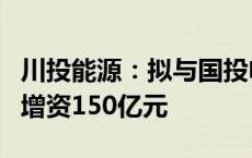 川投能源：拟与国投电力同比例向雅砻江公司增资150亿元