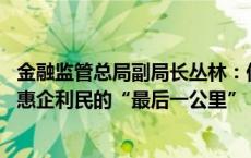 金融监管总局副局长丛林：低成本信贷资金要直达基层 打通惠企利民的“最后一公里”