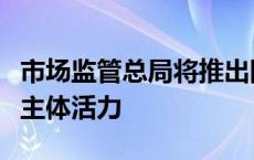 市场监管总局将推出四方面政策措施激发经营主体活力