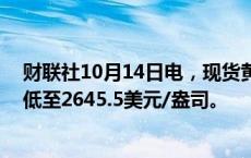 财联社10月14日电，现货黄金日内跌幅扩大至10美元，最低至2645.5美元/盎司。