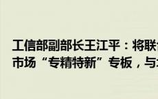 工信部副部长王江平：将联合证监会推出第三批区域性股权市场“专精特新”专板，与北交所签订战略合作协议