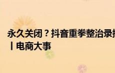 永久关闭？抖音重拳整治录播 微信淘宝打通！购物无需跳转丨电商大事