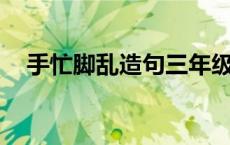 手忙脚乱造句三年级10个 手忙脚乱造句 