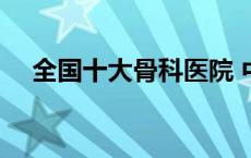 全国十大骨科医院 中国最好的骨科医院 