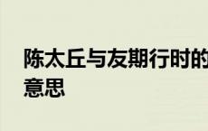 陈太丘与友期行时的意思 陈太丘与友期行的意思 