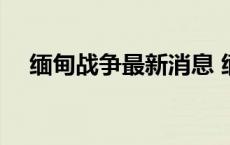 缅甸战争最新消息 缅甸雇佣兵招聘信息 