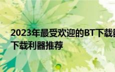 2023年最受欢迎的BT下载器排行榜：高效、稳定、便捷的下载利器推荐